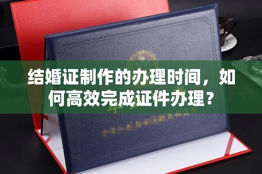 陇川结婚证制作的办理时间，如何高效完成证件办理？